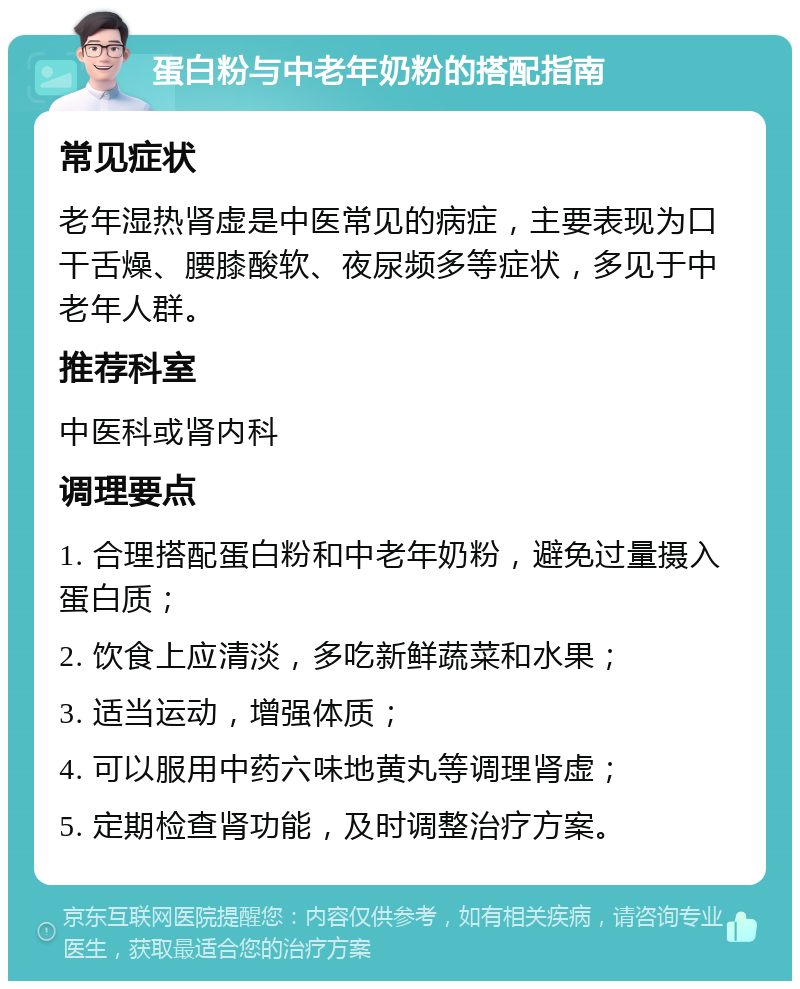 蛋白粉与中老年奶粉的搭配指南 常见症状 老年湿热肾虚是中医常见的病症，主要表现为口干舌燥、腰膝酸软、夜尿频多等症状，多见于中老年人群。 推荐科室 中医科或肾内科 调理要点 1. 合理搭配蛋白粉和中老年奶粉，避免过量摄入蛋白质； 2. 饮食上应清淡，多吃新鲜蔬菜和水果； 3. 适当运动，增强体质； 4. 可以服用中药六味地黄丸等调理肾虚； 5. 定期检查肾功能，及时调整治疗方案。