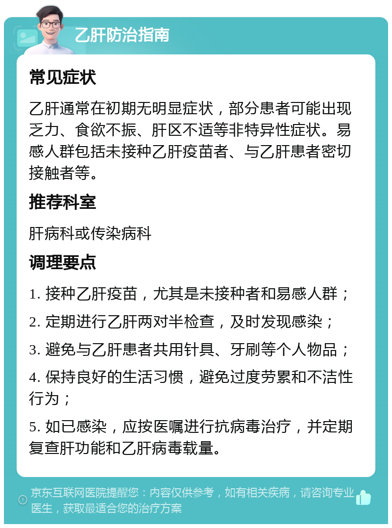 乙肝防治指南 常见症状 乙肝通常在初期无明显症状，部分患者可能出现乏力、食欲不振、肝区不适等非特异性症状。易感人群包括未接种乙肝疫苗者、与乙肝患者密切接触者等。 推荐科室 肝病科或传染病科 调理要点 1. 接种乙肝疫苗，尤其是未接种者和易感人群； 2. 定期进行乙肝两对半检查，及时发现感染； 3. 避免与乙肝患者共用针具、牙刷等个人物品； 4. 保持良好的生活习惯，避免过度劳累和不洁性行为； 5. 如已感染，应按医嘱进行抗病毒治疗，并定期复查肝功能和乙肝病毒载量。