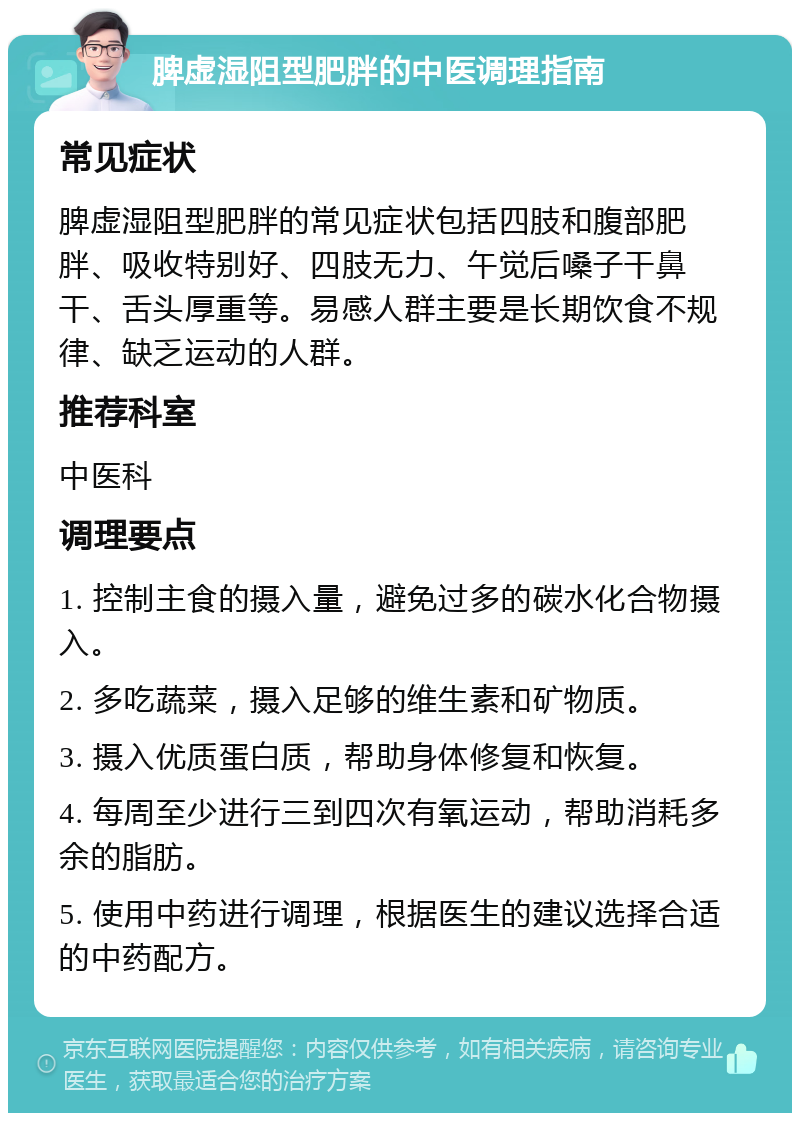 脾虚湿阻型肥胖的中医调理指南 常见症状 脾虚湿阻型肥胖的常见症状包括四肢和腹部肥胖、吸收特别好、四肢无力、午觉后嗓子干鼻干、舌头厚重等。易感人群主要是长期饮食不规律、缺乏运动的人群。 推荐科室 中医科 调理要点 1. 控制主食的摄入量，避免过多的碳水化合物摄入。 2. 多吃蔬菜，摄入足够的维生素和矿物质。 3. 摄入优质蛋白质，帮助身体修复和恢复。 4. 每周至少进行三到四次有氧运动，帮助消耗多余的脂肪。 5. 使用中药进行调理，根据医生的建议选择合适的中药配方。