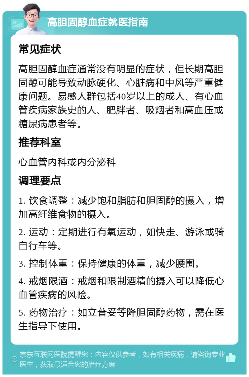 高胆固醇血症就医指南 常见症状 高胆固醇血症通常没有明显的症状，但长期高胆固醇可能导致动脉硬化、心脏病和中风等严重健康问题。易感人群包括40岁以上的成人、有心血管疾病家族史的人、肥胖者、吸烟者和高血压或糖尿病患者等。 推荐科室 心血管内科或内分泌科 调理要点 1. 饮食调整：减少饱和脂肪和胆固醇的摄入，增加高纤维食物的摄入。 2. 运动：定期进行有氧运动，如快走、游泳或骑自行车等。 3. 控制体重：保持健康的体重，减少腰围。 4. 戒烟限酒：戒烟和限制酒精的摄入可以降低心血管疾病的风险。 5. 药物治疗：如立普妥等降胆固醇药物，需在医生指导下使用。