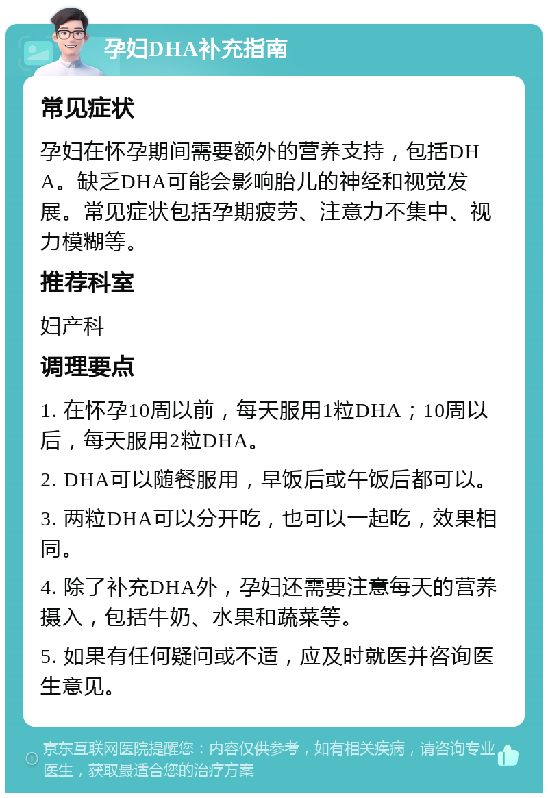 孕妇DHA补充指南 常见症状 孕妇在怀孕期间需要额外的营养支持，包括DHA。缺乏DHA可能会影响胎儿的神经和视觉发展。常见症状包括孕期疲劳、注意力不集中、视力模糊等。 推荐科室 妇产科 调理要点 1. 在怀孕10周以前，每天服用1粒DHA；10周以后，每天服用2粒DHA。 2. DHA可以随餐服用，早饭后或午饭后都可以。 3. 两粒DHA可以分开吃，也可以一起吃，效果相同。 4. 除了补充DHA外，孕妇还需要注意每天的营养摄入，包括牛奶、水果和蔬菜等。 5. 如果有任何疑问或不适，应及时就医并咨询医生意见。