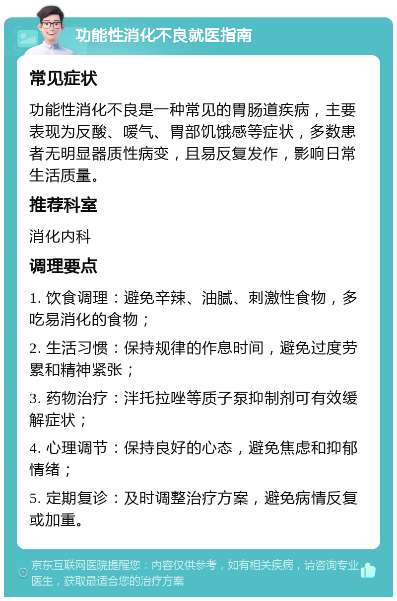 功能性消化不良就医指南 常见症状 功能性消化不良是一种常见的胃肠道疾病，主要表现为反酸、嗳气、胃部饥饿感等症状，多数患者无明显器质性病变，且易反复发作，影响日常生活质量。 推荐科室 消化内科 调理要点 1. 饮食调理：避免辛辣、油腻、刺激性食物，多吃易消化的食物； 2. 生活习惯：保持规律的作息时间，避免过度劳累和精神紧张； 3. 药物治疗：泮托拉唑等质子泵抑制剂可有效缓解症状； 4. 心理调节：保持良好的心态，避免焦虑和抑郁情绪； 5. 定期复诊：及时调整治疗方案，避免病情反复或加重。