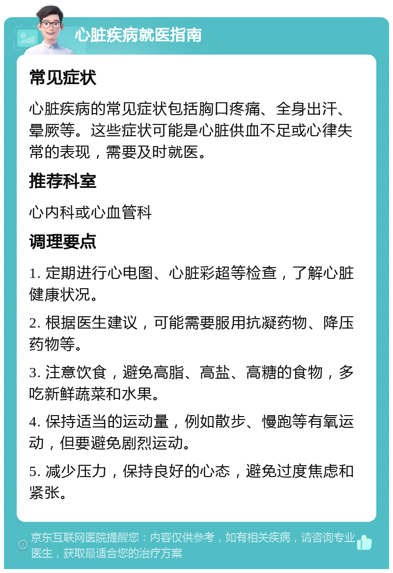 心脏疾病就医指南 常见症状 心脏疾病的常见症状包括胸口疼痛、全身出汗、晕厥等。这些症状可能是心脏供血不足或心律失常的表现，需要及时就医。 推荐科室 心内科或心血管科 调理要点 1. 定期进行心电图、心脏彩超等检查，了解心脏健康状况。 2. 根据医生建议，可能需要服用抗凝药物、降压药物等。 3. 注意饮食，避免高脂、高盐、高糖的食物，多吃新鲜蔬菜和水果。 4. 保持适当的运动量，例如散步、慢跑等有氧运动，但要避免剧烈运动。 5. 减少压力，保持良好的心态，避免过度焦虑和紧张。