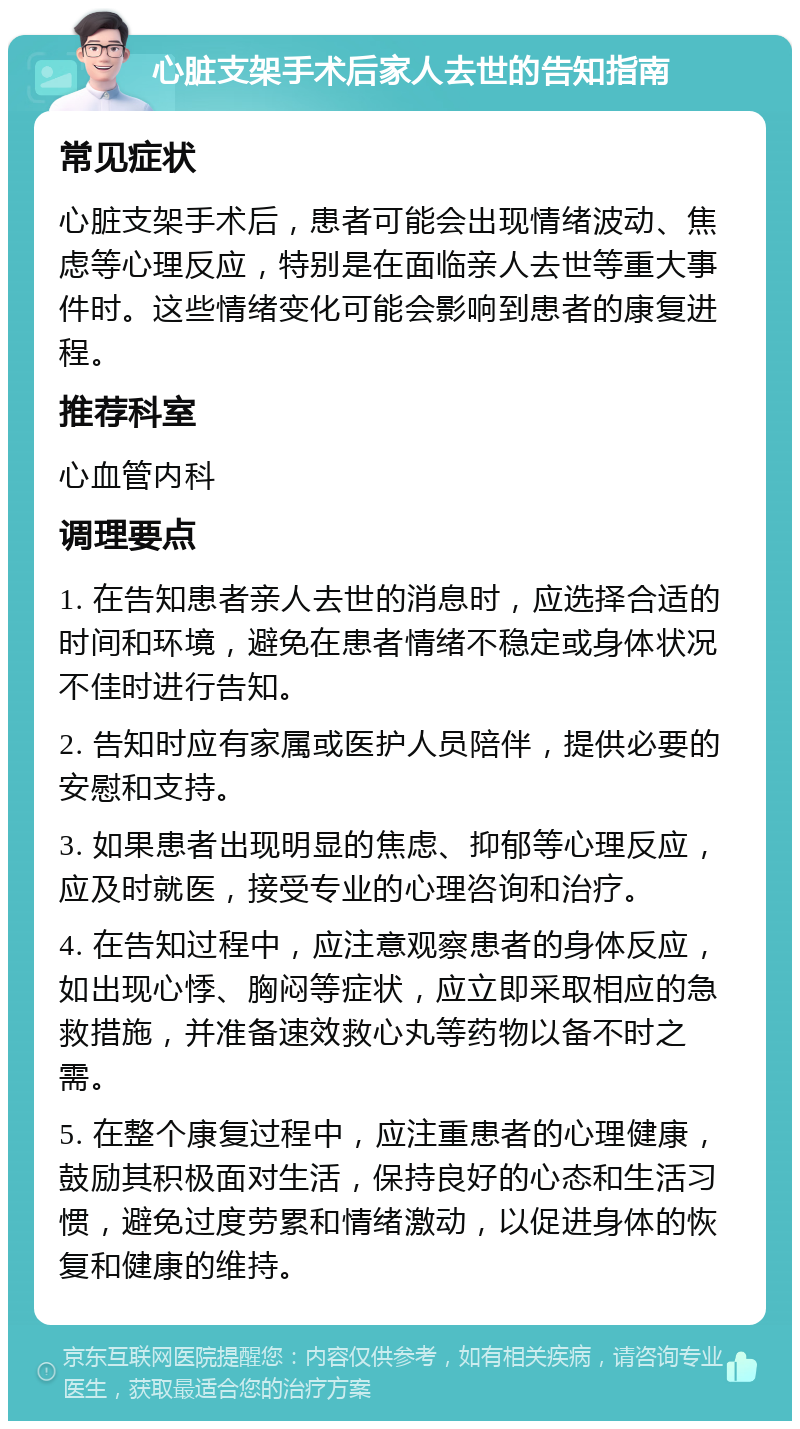 心脏支架手术后家人去世的告知指南 常见症状 心脏支架手术后，患者可能会出现情绪波动、焦虑等心理反应，特别是在面临亲人去世等重大事件时。这些情绪变化可能会影响到患者的康复进程。 推荐科室 心血管内科 调理要点 1. 在告知患者亲人去世的消息时，应选择合适的时间和环境，避免在患者情绪不稳定或身体状况不佳时进行告知。 2. 告知时应有家属或医护人员陪伴，提供必要的安慰和支持。 3. 如果患者出现明显的焦虑、抑郁等心理反应，应及时就医，接受专业的心理咨询和治疗。 4. 在告知过程中，应注意观察患者的身体反应，如出现心悸、胸闷等症状，应立即采取相应的急救措施，并准备速效救心丸等药物以备不时之需。 5. 在整个康复过程中，应注重患者的心理健康，鼓励其积极面对生活，保持良好的心态和生活习惯，避免过度劳累和情绪激动，以促进身体的恢复和健康的维持。