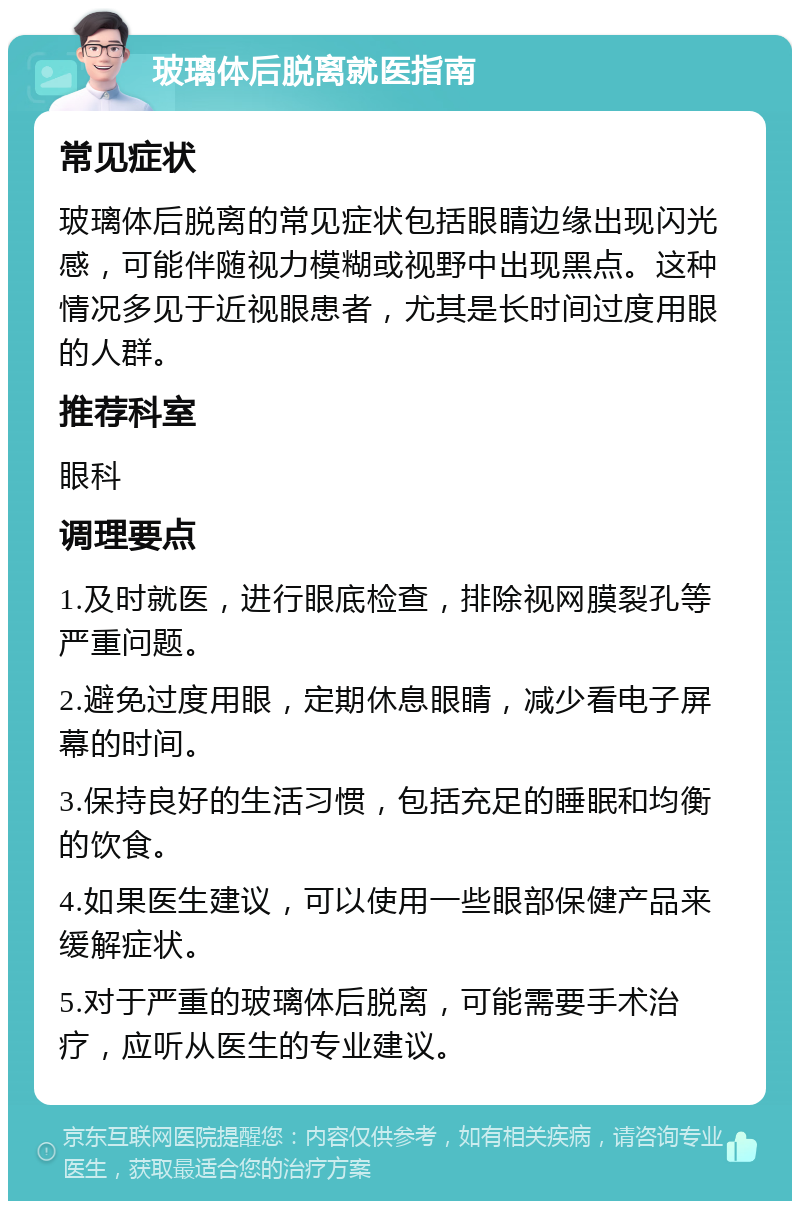 玻璃体后脱离就医指南 常见症状 玻璃体后脱离的常见症状包括眼睛边缘出现闪光感，可能伴随视力模糊或视野中出现黑点。这种情况多见于近视眼患者，尤其是长时间过度用眼的人群。 推荐科室 眼科 调理要点 1.及时就医，进行眼底检查，排除视网膜裂孔等严重问题。 2.避免过度用眼，定期休息眼睛，减少看电子屏幕的时间。 3.保持良好的生活习惯，包括充足的睡眠和均衡的饮食。 4.如果医生建议，可以使用一些眼部保健产品来缓解症状。 5.对于严重的玻璃体后脱离，可能需要手术治疗，应听从医生的专业建议。