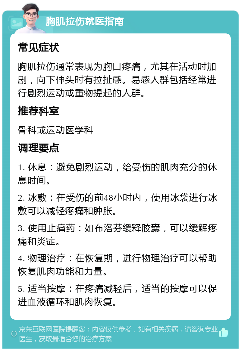 胸肌拉伤就医指南 常见症状 胸肌拉伤通常表现为胸口疼痛，尤其在活动时加剧，向下伸头时有拉扯感。易感人群包括经常进行剧烈运动或重物提起的人群。 推荐科室 骨科或运动医学科 调理要点 1. 休息：避免剧烈运动，给受伤的肌肉充分的休息时间。 2. 冰敷：在受伤的前48小时内，使用冰袋进行冰敷可以减轻疼痛和肿胀。 3. 使用止痛药：如布洛芬缓释胶囊，可以缓解疼痛和炎症。 4. 物理治疗：在恢复期，进行物理治疗可以帮助恢复肌肉功能和力量。 5. 适当按摩：在疼痛减轻后，适当的按摩可以促进血液循环和肌肉恢复。