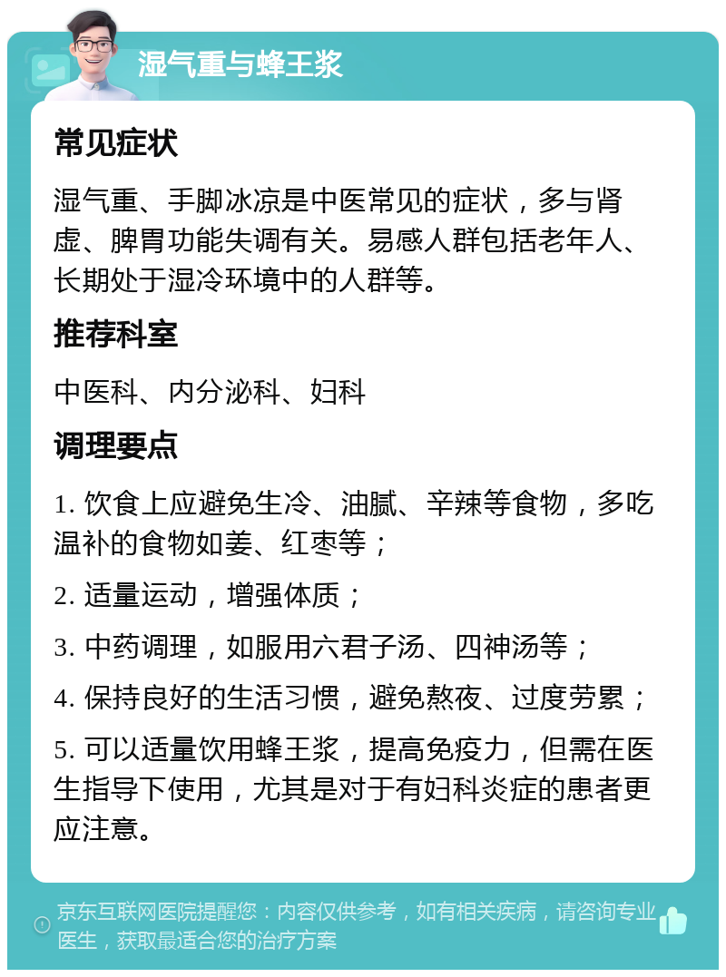 湿气重与蜂王浆 常见症状 湿气重、手脚冰凉是中医常见的症状，多与肾虚、脾胃功能失调有关。易感人群包括老年人、长期处于湿冷环境中的人群等。 推荐科室 中医科、内分泌科、妇科 调理要点 1. 饮食上应避免生冷、油腻、辛辣等食物，多吃温补的食物如姜、红枣等； 2. 适量运动，增强体质； 3. 中药调理，如服用六君子汤、四神汤等； 4. 保持良好的生活习惯，避免熬夜、过度劳累； 5. 可以适量饮用蜂王浆，提高免疫力，但需在医生指导下使用，尤其是对于有妇科炎症的患者更应注意。