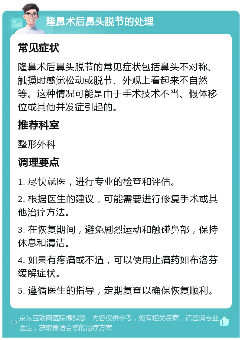 隆鼻术后鼻头脱节的处理 常见症状 隆鼻术后鼻头脱节的常见症状包括鼻头不对称、触摸时感觉松动或脱节、外观上看起来不自然等。这种情况可能是由于手术技术不当、假体移位或其他并发症引起的。 推荐科室 整形外科 调理要点 1. 尽快就医，进行专业的检查和评估。 2. 根据医生的建议，可能需要进行修复手术或其他治疗方法。 3. 在恢复期间，避免剧烈运动和触碰鼻部，保持休息和清洁。 4. 如果有疼痛或不适，可以使用止痛药如布洛芬缓解症状。 5. 遵循医生的指导，定期复查以确保恢复顺利。