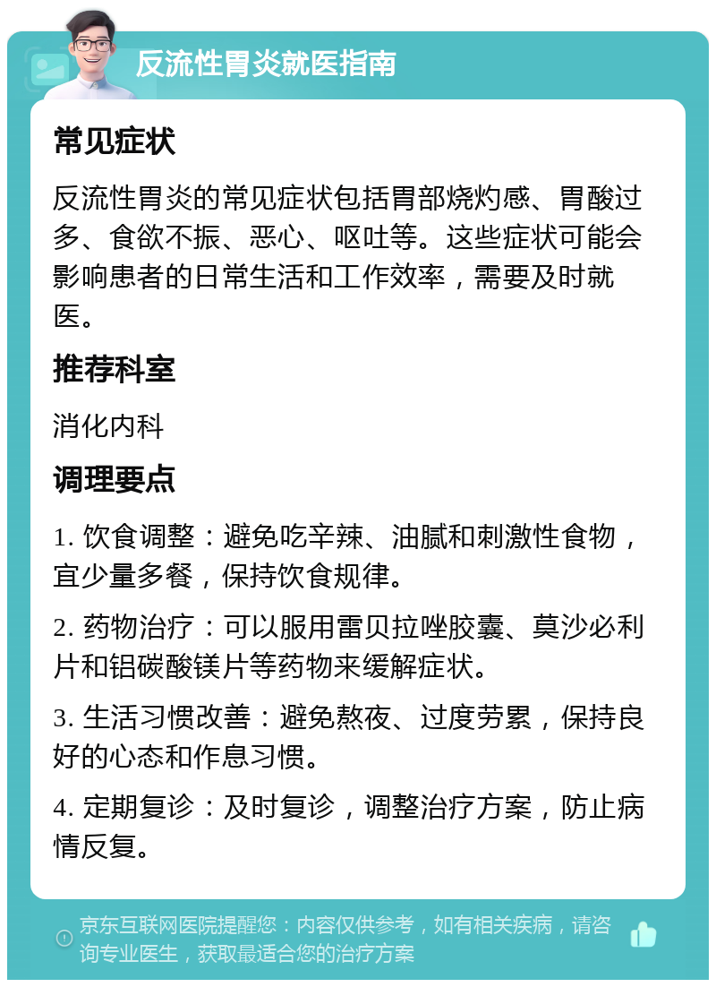 反流性胃炎就医指南 常见症状 反流性胃炎的常见症状包括胃部烧灼感、胃酸过多、食欲不振、恶心、呕吐等。这些症状可能会影响患者的日常生活和工作效率，需要及时就医。 推荐科室 消化内科 调理要点 1. 饮食调整：避免吃辛辣、油腻和刺激性食物，宜少量多餐，保持饮食规律。 2. 药物治疗：可以服用雷贝拉唑胶囊、莫沙必利片和铝碳酸镁片等药物来缓解症状。 3. 生活习惯改善：避免熬夜、过度劳累，保持良好的心态和作息习惯。 4. 定期复诊：及时复诊，调整治疗方案，防止病情反复。