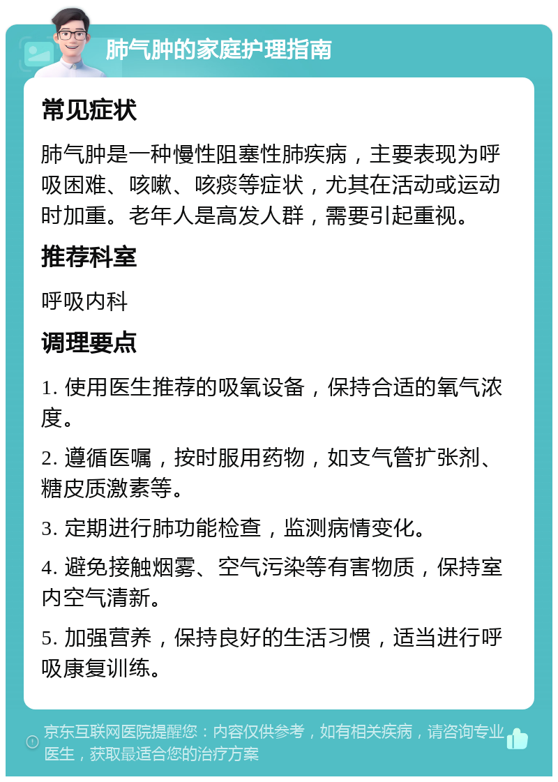 肺气肿的家庭护理指南 常见症状 肺气肿是一种慢性阻塞性肺疾病，主要表现为呼吸困难、咳嗽、咳痰等症状，尤其在活动或运动时加重。老年人是高发人群，需要引起重视。 推荐科室 呼吸内科 调理要点 1. 使用医生推荐的吸氧设备，保持合适的氧气浓度。 2. 遵循医嘱，按时服用药物，如支气管扩张剂、糖皮质激素等。 3. 定期进行肺功能检查，监测病情变化。 4. 避免接触烟雾、空气污染等有害物质，保持室内空气清新。 5. 加强营养，保持良好的生活习惯，适当进行呼吸康复训练。