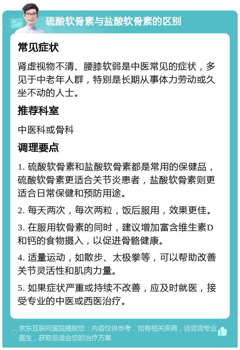 硫酸软骨素与盐酸软骨素的区别 常见症状 肾虚视物不清、腰膝软弱是中医常见的症状，多见于中老年人群，特别是长期从事体力劳动或久坐不动的人士。 推荐科室 中医科或骨科 调理要点 1. 硫酸软骨素和盐酸软骨素都是常用的保健品，硫酸软骨素更适合关节炎患者，盐酸软骨素则更适合日常保健和预防用途。 2. 每天两次，每次两粒，饭后服用，效果更佳。 3. 在服用软骨素的同时，建议增加富含维生素D和钙的食物摄入，以促进骨骼健康。 4. 适量运动，如散步、太极拳等，可以帮助改善关节灵活性和肌肉力量。 5. 如果症状严重或持续不改善，应及时就医，接受专业的中医或西医治疗。