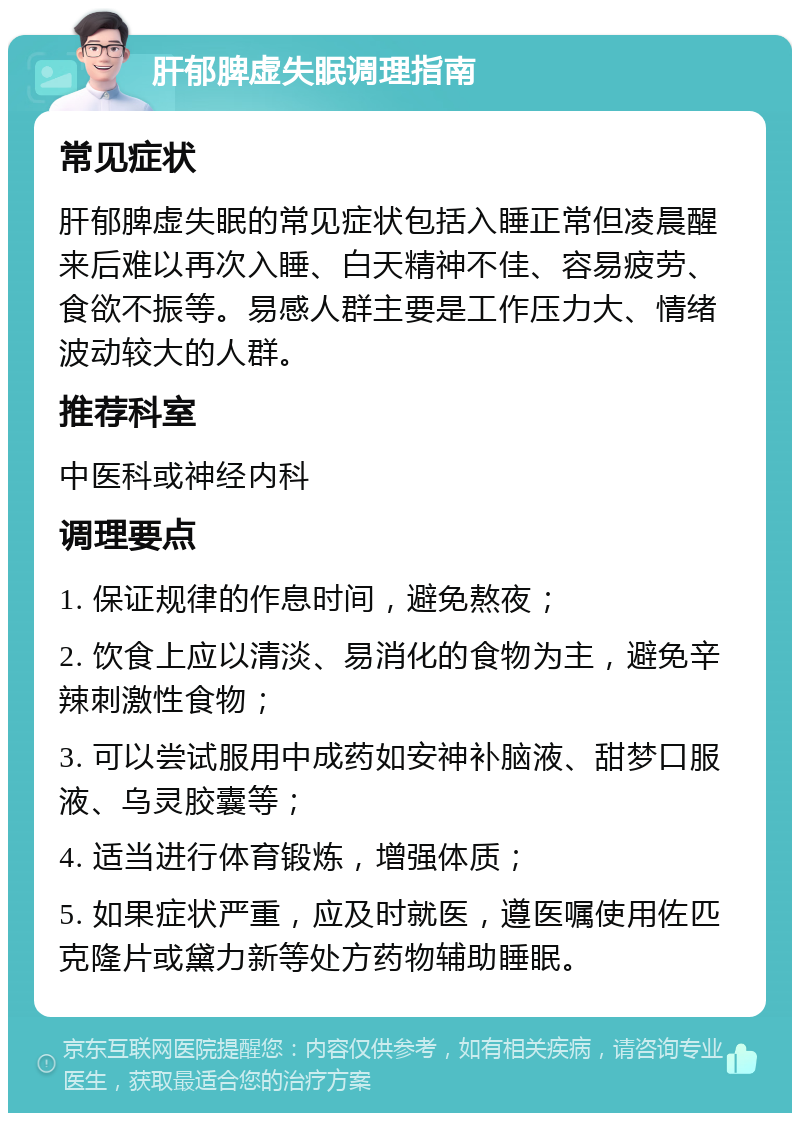 肝郁脾虚失眠调理指南 常见症状 肝郁脾虚失眠的常见症状包括入睡正常但凌晨醒来后难以再次入睡、白天精神不佳、容易疲劳、食欲不振等。易感人群主要是工作压力大、情绪波动较大的人群。 推荐科室 中医科或神经内科 调理要点 1. 保证规律的作息时间，避免熬夜； 2. 饮食上应以清淡、易消化的食物为主，避免辛辣刺激性食物； 3. 可以尝试服用中成药如安神补脑液、甜梦口服液、乌灵胶囊等； 4. 适当进行体育锻炼，增强体质； 5. 如果症状严重，应及时就医，遵医嘱使用佐匹克隆片或黛力新等处方药物辅助睡眠。