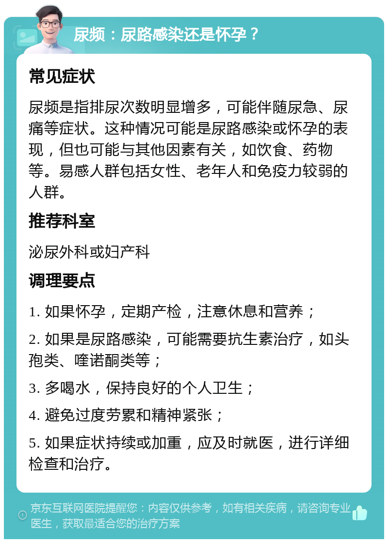 尿频：尿路感染还是怀孕？ 常见症状 尿频是指排尿次数明显增多，可能伴随尿急、尿痛等症状。这种情况可能是尿路感染或怀孕的表现，但也可能与其他因素有关，如饮食、药物等。易感人群包括女性、老年人和免疫力较弱的人群。 推荐科室 泌尿外科或妇产科 调理要点 1. 如果怀孕，定期产检，注意休息和营养； 2. 如果是尿路感染，可能需要抗生素治疗，如头孢类、喹诺酮类等； 3. 多喝水，保持良好的个人卫生； 4. 避免过度劳累和精神紧张； 5. 如果症状持续或加重，应及时就医，进行详细检查和治疗。