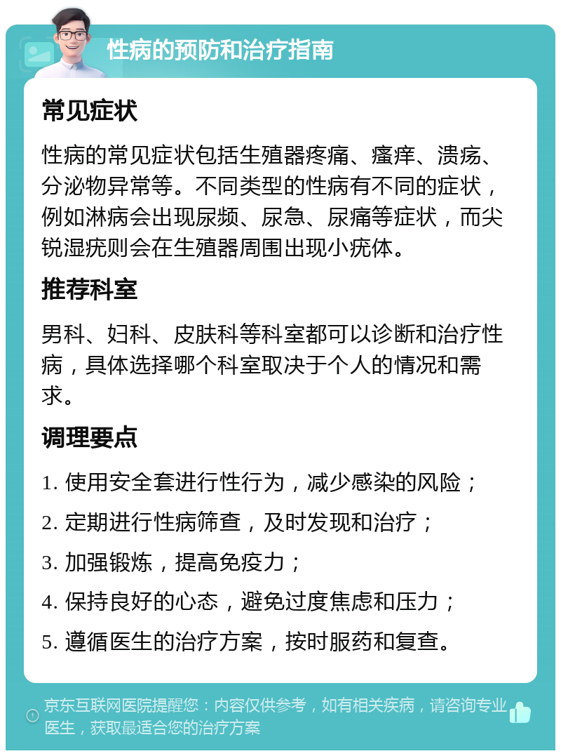 性病的预防和治疗指南 常见症状 性病的常见症状包括生殖器疼痛、瘙痒、溃疡、分泌物异常等。不同类型的性病有不同的症状，例如淋病会出现尿频、尿急、尿痛等症状，而尖锐湿疣则会在生殖器周围出现小疣体。 推荐科室 男科、妇科、皮肤科等科室都可以诊断和治疗性病，具体选择哪个科室取决于个人的情况和需求。 调理要点 1. 使用安全套进行性行为，减少感染的风险； 2. 定期进行性病筛查，及时发现和治疗； 3. 加强锻炼，提高免疫力； 4. 保持良好的心态，避免过度焦虑和压力； 5. 遵循医生的治疗方案，按时服药和复查。