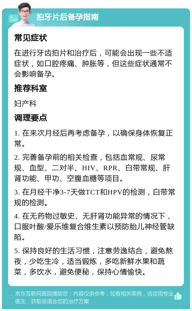 拍牙片后备孕指南 常见症状 在进行牙齿拍片和治疗后，可能会出现一些不适症状，如口腔疼痛、肿胀等，但这些症状通常不会影响备孕。 推荐科室 妇产科 调理要点 1. 在来次月经后再考虑备孕，以确保身体恢复正常。 2. 完善备孕前的相关检查，包括血常规、尿常规、血型、二对半、HIV、RPR、白带常规、肝肾功能、甲功、空腹血糖等项目。 3. 在月经干净3-7天做TCT和HPV的检测，白带常规的检测。 4. 在无药物过敏史、无肝肾功能异常的情况下，口服叶酸/爱乐维复合维生素以预防胎儿神经管缺陷。 5. 保持良好的生活习惯，注意劳逸结合，避免熬夜，少吃生冷，适当锻炼，多吃新鲜水果和蔬菜，多饮水，避免便秘，保持心情愉快。