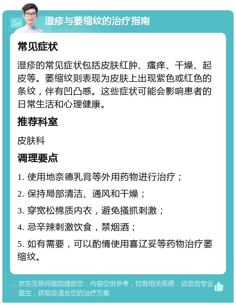 湿疹与萎缩纹的治疗指南 常见症状 湿疹的常见症状包括皮肤红肿、瘙痒、干燥、起皮等。萎缩纹则表现为皮肤上出现紫色或红色的条纹，伴有凹凸感。这些症状可能会影响患者的日常生活和心理健康。 推荐科室 皮肤科 调理要点 1. 使用地奈德乳膏等外用药物进行治疗； 2. 保持局部清洁、通风和干燥； 3. 穿宽松棉质内衣，避免搔抓刺激； 4. 忌辛辣刺激饮食，禁烟酒； 5. 如有需要，可以酌情使用喜辽妥等药物治疗萎缩纹。