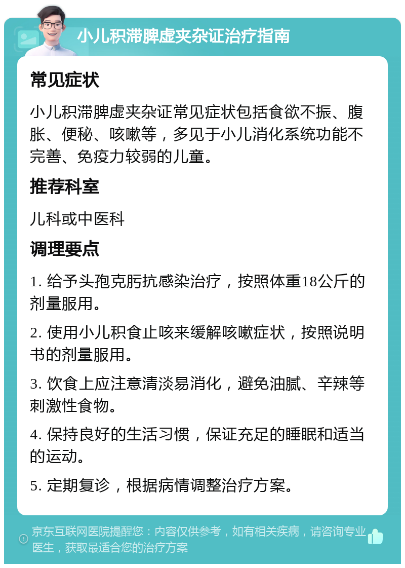 小儿积滞脾虚夹杂证治疗指南 常见症状 小儿积滞脾虚夹杂证常见症状包括食欲不振、腹胀、便秘、咳嗽等，多见于小儿消化系统功能不完善、免疫力较弱的儿童。 推荐科室 儿科或中医科 调理要点 1. 给予头孢克肟抗感染治疗，按照体重18公斤的剂量服用。 2. 使用小儿积食止咳来缓解咳嗽症状，按照说明书的剂量服用。 3. 饮食上应注意清淡易消化，避免油腻、辛辣等刺激性食物。 4. 保持良好的生活习惯，保证充足的睡眠和适当的运动。 5. 定期复诊，根据病情调整治疗方案。