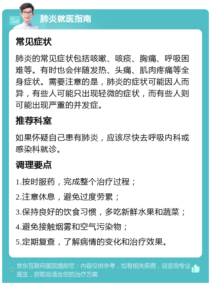 肺炎就医指南 常见症状 肺炎的常见症状包括咳嗽、咳痰、胸痛、呼吸困难等。有时也会伴随发热、头痛、肌肉疼痛等全身症状。需要注意的是，肺炎的症状可能因人而异，有些人可能只出现轻微的症状，而有些人则可能出现严重的并发症。 推荐科室 如果怀疑自己患有肺炎，应该尽快去呼吸内科或感染科就诊。 调理要点 1.按时服药，完成整个治疗过程； 2.注意休息，避免过度劳累； 3.保持良好的饮食习惯，多吃新鲜水果和蔬菜； 4.避免接触烟雾和空气污染物； 5.定期复查，了解病情的变化和治疗效果。