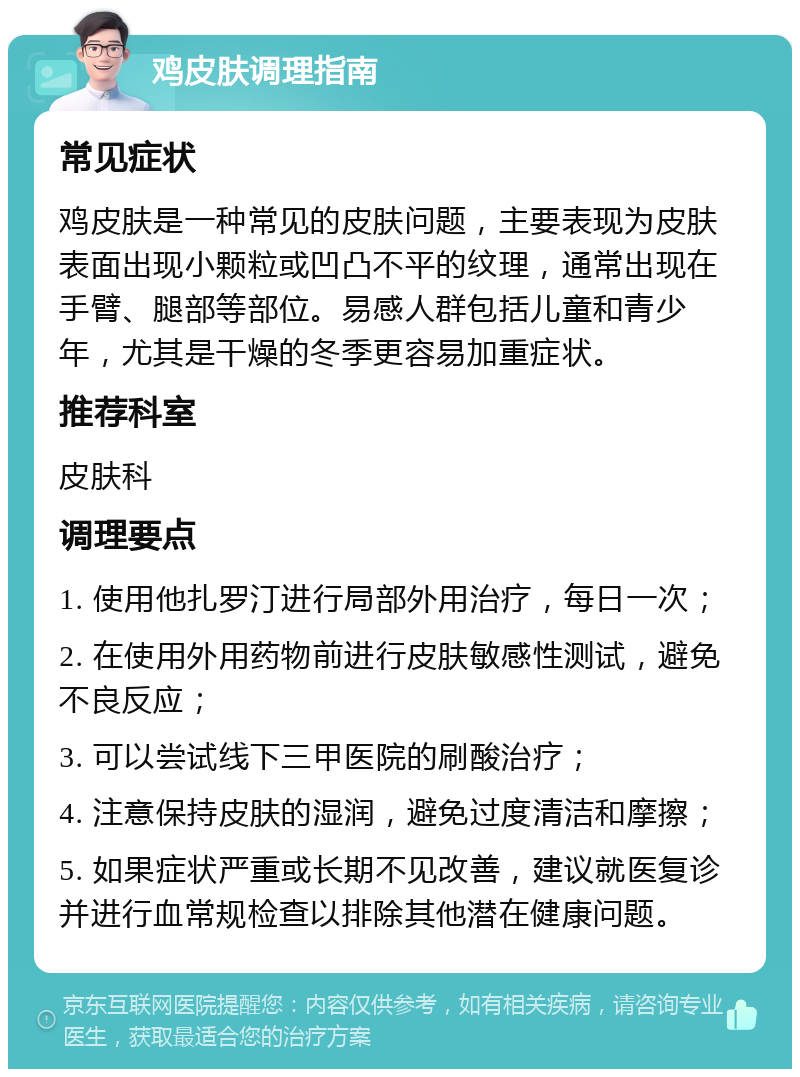 鸡皮肤调理指南 常见症状 鸡皮肤是一种常见的皮肤问题，主要表现为皮肤表面出现小颗粒或凹凸不平的纹理，通常出现在手臂、腿部等部位。易感人群包括儿童和青少年，尤其是干燥的冬季更容易加重症状。 推荐科室 皮肤科 调理要点 1. 使用他扎罗汀进行局部外用治疗，每日一次； 2. 在使用外用药物前进行皮肤敏感性测试，避免不良反应； 3. 可以尝试线下三甲医院的刷酸治疗； 4. 注意保持皮肤的湿润，避免过度清洁和摩擦； 5. 如果症状严重或长期不见改善，建议就医复诊并进行血常规检查以排除其他潜在健康问题。