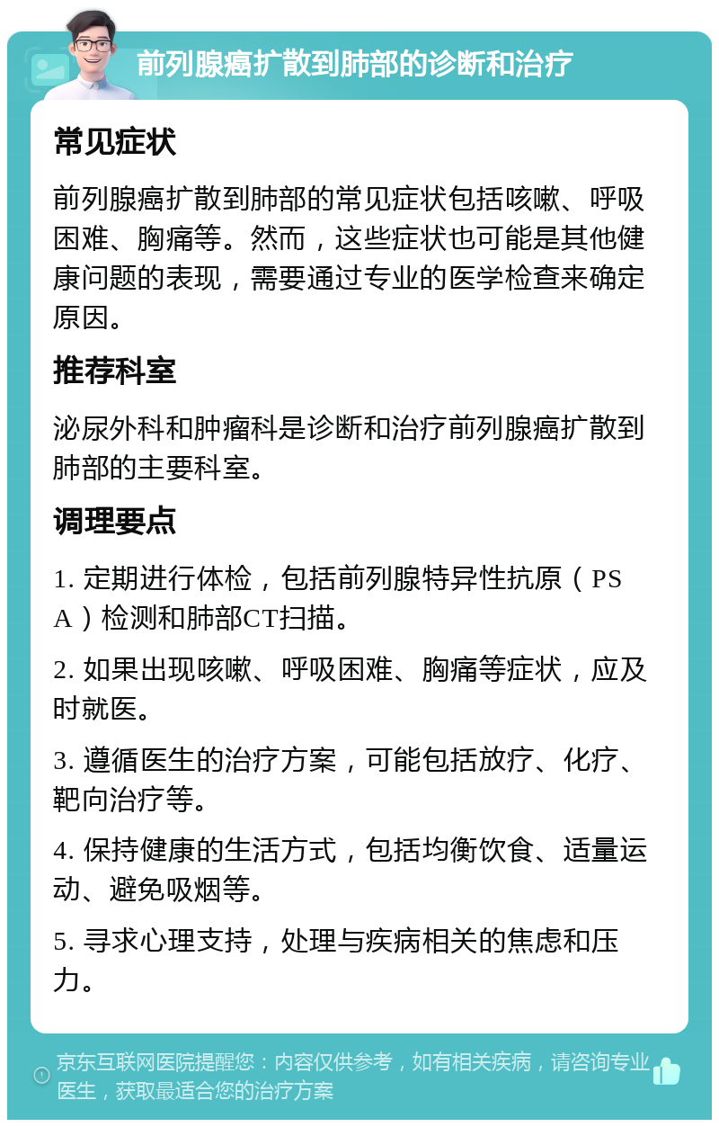 前列腺癌扩散到肺部的诊断和治疗 常见症状 前列腺癌扩散到肺部的常见症状包括咳嗽、呼吸困难、胸痛等。然而，这些症状也可能是其他健康问题的表现，需要通过专业的医学检查来确定原因。 推荐科室 泌尿外科和肿瘤科是诊断和治疗前列腺癌扩散到肺部的主要科室。 调理要点 1. 定期进行体检，包括前列腺特异性抗原（PSA）检测和肺部CT扫描。 2. 如果出现咳嗽、呼吸困难、胸痛等症状，应及时就医。 3. 遵循医生的治疗方案，可能包括放疗、化疗、靶向治疗等。 4. 保持健康的生活方式，包括均衡饮食、适量运动、避免吸烟等。 5. 寻求心理支持，处理与疾病相关的焦虑和压力。