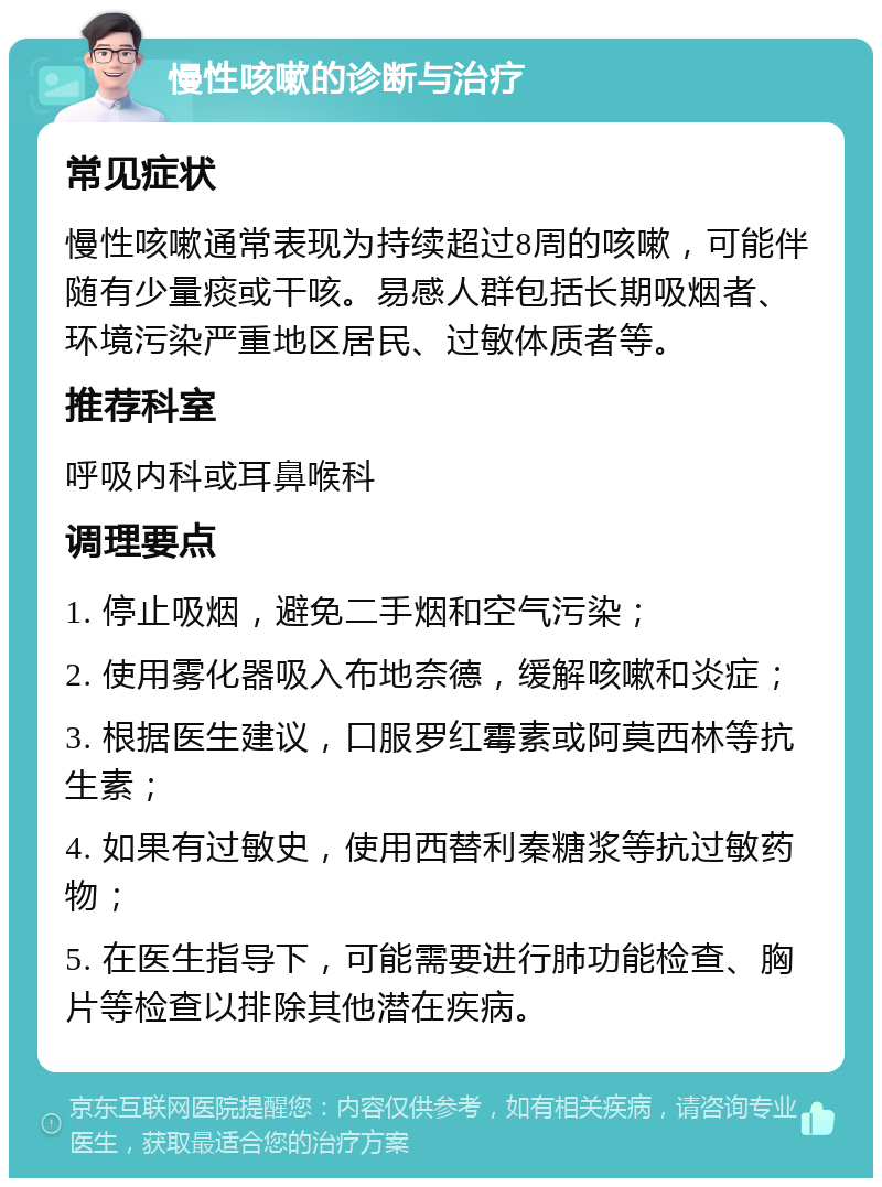 慢性咳嗽的诊断与治疗 常见症状 慢性咳嗽通常表现为持续超过8周的咳嗽，可能伴随有少量痰或干咳。易感人群包括长期吸烟者、环境污染严重地区居民、过敏体质者等。 推荐科室 呼吸内科或耳鼻喉科 调理要点 1. 停止吸烟，避免二手烟和空气污染； 2. 使用雾化器吸入布地奈德，缓解咳嗽和炎症； 3. 根据医生建议，口服罗红霉素或阿莫西林等抗生素； 4. 如果有过敏史，使用西替利秦糖浆等抗过敏药物； 5. 在医生指导下，可能需要进行肺功能检查、胸片等检查以排除其他潜在疾病。