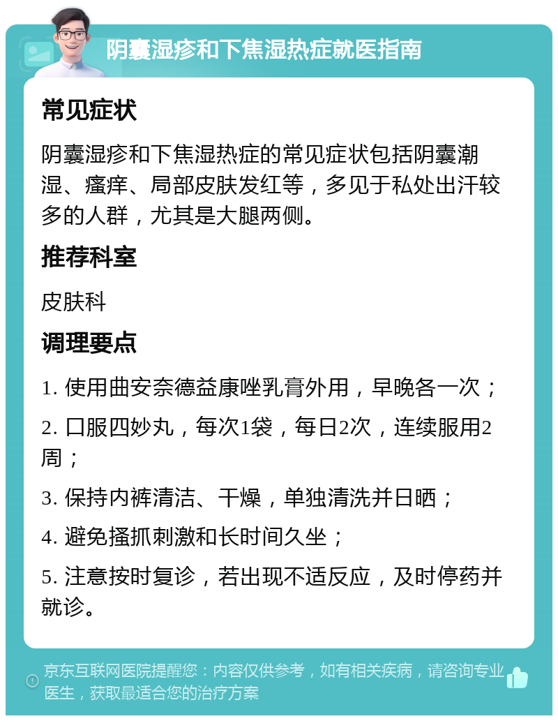 阴囊湿疹和下焦湿热症就医指南 常见症状 阴囊湿疹和下焦湿热症的常见症状包括阴囊潮湿、瘙痒、局部皮肤发红等，多见于私处出汗较多的人群，尤其是大腿两侧。 推荐科室 皮肤科 调理要点 1. 使用曲安奈德益康唑乳膏外用，早晚各一次； 2. 口服四妙丸，每次1袋，每日2次，连续服用2周； 3. 保持内裤清洁、干燥，单独清洗并日晒； 4. 避免搔抓刺激和长时间久坐； 5. 注意按时复诊，若出现不适反应，及时停药并就诊。