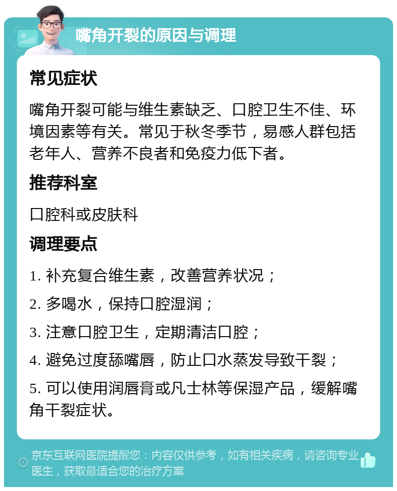 嘴角开裂的原因与调理 常见症状 嘴角开裂可能与维生素缺乏、口腔卫生不佳、环境因素等有关。常见于秋冬季节，易感人群包括老年人、营养不良者和免疫力低下者。 推荐科室 口腔科或皮肤科 调理要点 1. 补充复合维生素，改善营养状况； 2. 多喝水，保持口腔湿润； 3. 注意口腔卫生，定期清洁口腔； 4. 避免过度舔嘴唇，防止口水蒸发导致干裂； 5. 可以使用润唇膏或凡士林等保湿产品，缓解嘴角干裂症状。