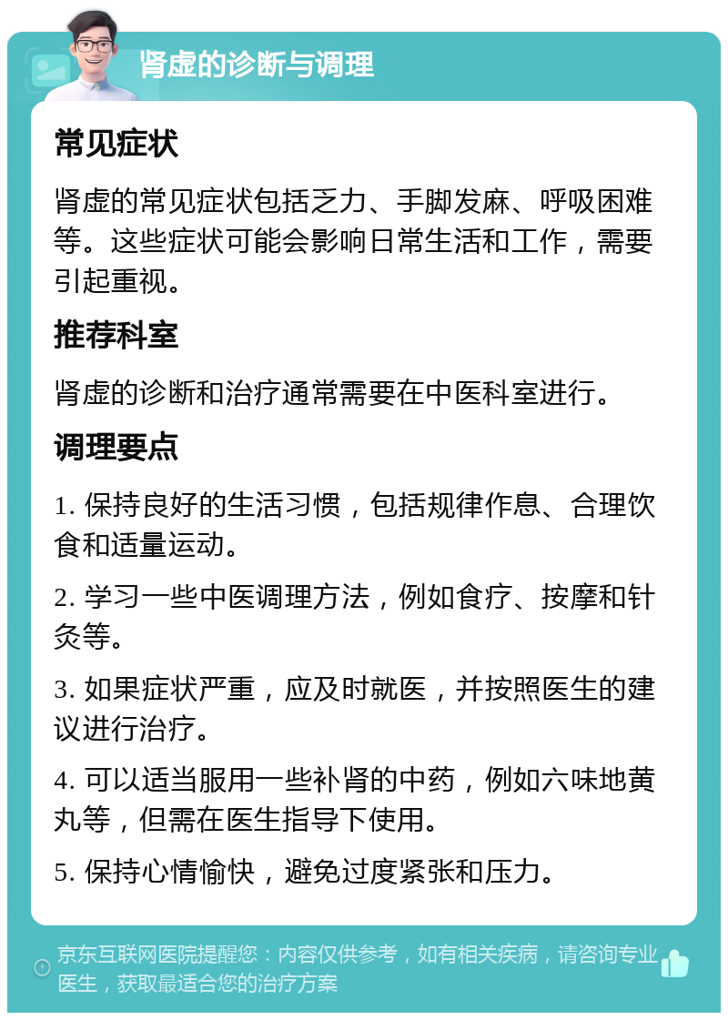 肾虚的诊断与调理 常见症状 肾虚的常见症状包括乏力、手脚发麻、呼吸困难等。这些症状可能会影响日常生活和工作，需要引起重视。 推荐科室 肾虚的诊断和治疗通常需要在中医科室进行。 调理要点 1. 保持良好的生活习惯，包括规律作息、合理饮食和适量运动。 2. 学习一些中医调理方法，例如食疗、按摩和针灸等。 3. 如果症状严重，应及时就医，并按照医生的建议进行治疗。 4. 可以适当服用一些补肾的中药，例如六味地黄丸等，但需在医生指导下使用。 5. 保持心情愉快，避免过度紧张和压力。