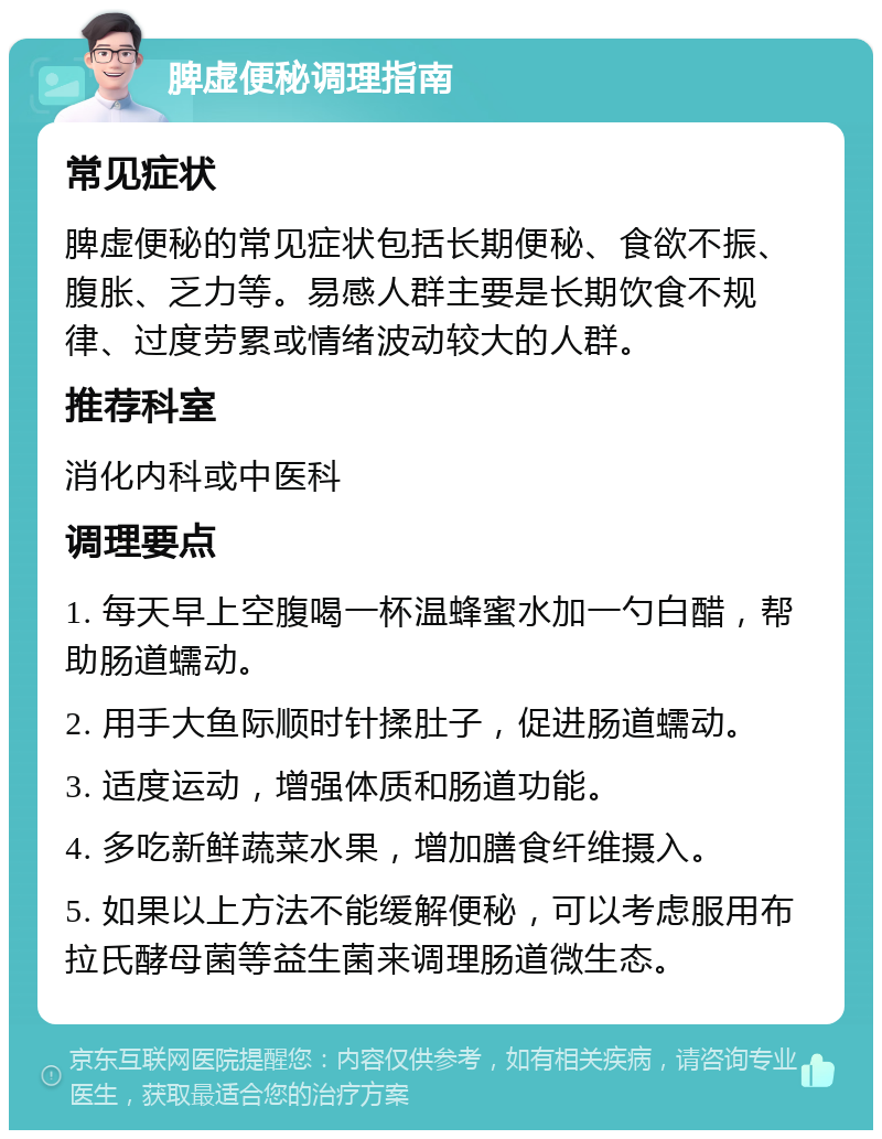 脾虚便秘调理指南 常见症状 脾虚便秘的常见症状包括长期便秘、食欲不振、腹胀、乏力等。易感人群主要是长期饮食不规律、过度劳累或情绪波动较大的人群。 推荐科室 消化内科或中医科 调理要点 1. 每天早上空腹喝一杯温蜂蜜水加一勺白醋，帮助肠道蠕动。 2. 用手大鱼际顺时针揉肚子，促进肠道蠕动。 3. 适度运动，增强体质和肠道功能。 4. 多吃新鲜蔬菜水果，增加膳食纤维摄入。 5. 如果以上方法不能缓解便秘，可以考虑服用布拉氏酵母菌等益生菌来调理肠道微生态。