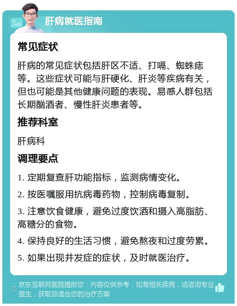 肝病就医指南 常见症状 肝病的常见症状包括肝区不适、打嗝、蜘蛛痣等。这些症状可能与肝硬化、肝炎等疾病有关，但也可能是其他健康问题的表现。易感人群包括长期酗酒者、慢性肝炎患者等。 推荐科室 肝病科 调理要点 1. 定期复查肝功能指标，监测病情变化。 2. 按医嘱服用抗病毒药物，控制病毒复制。 3. 注意饮食健康，避免过度饮酒和摄入高脂肪、高糖分的食物。 4. 保持良好的生活习惯，避免熬夜和过度劳累。 5. 如果出现并发症的症状，及时就医治疗。