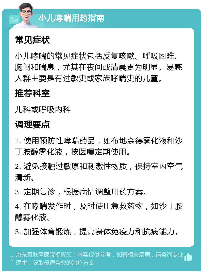 小儿哮喘用药指南 常见症状 小儿哮喘的常见症状包括反复咳嗽、呼吸困难、胸闷和喘息，尤其在夜间或清晨更为明显。易感人群主要是有过敏史或家族哮喘史的儿童。 推荐科室 儿科或呼吸内科 调理要点 1. 使用预防性哮喘药品，如布地奈德雾化液和沙丁胺醇雾化液，按医嘱定期使用。 2. 避免接触过敏原和刺激性物质，保持室内空气清新。 3. 定期复诊，根据病情调整用药方案。 4. 在哮喘发作时，及时使用急救药物，如沙丁胺醇雾化液。 5. 加强体育锻炼，提高身体免疫力和抗病能力。