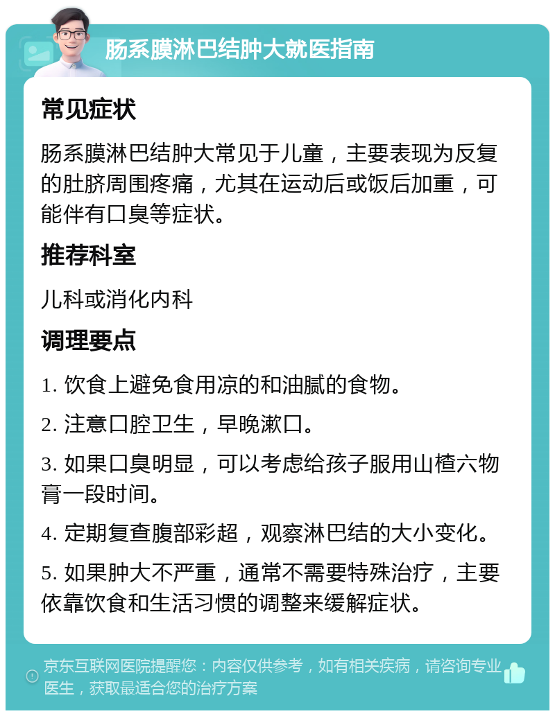 肠系膜淋巴结肿大就医指南 常见症状 肠系膜淋巴结肿大常见于儿童，主要表现为反复的肚脐周围疼痛，尤其在运动后或饭后加重，可能伴有口臭等症状。 推荐科室 儿科或消化内科 调理要点 1. 饮食上避免食用凉的和油腻的食物。 2. 注意口腔卫生，早晚漱口。 3. 如果口臭明显，可以考虑给孩子服用山楂六物膏一段时间。 4. 定期复查腹部彩超，观察淋巴结的大小变化。 5. 如果肿大不严重，通常不需要特殊治疗，主要依靠饮食和生活习惯的调整来缓解症状。