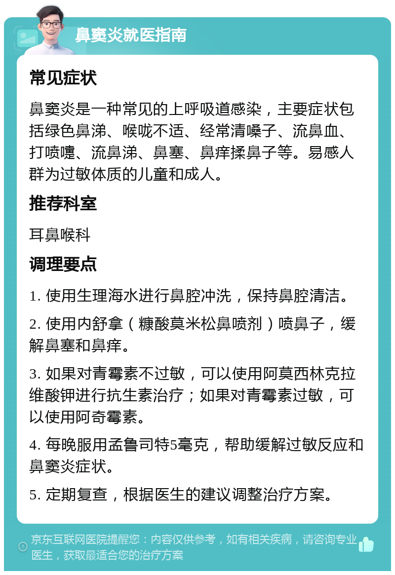 鼻窦炎就医指南 常见症状 鼻窦炎是一种常见的上呼吸道感染，主要症状包括绿色鼻涕、喉咙不适、经常清嗓子、流鼻血、打喷嚏、流鼻涕、鼻塞、鼻痒揉鼻子等。易感人群为过敏体质的儿童和成人。 推荐科室 耳鼻喉科 调理要点 1. 使用生理海水进行鼻腔冲洗，保持鼻腔清洁。 2. 使用内舒拿（糠酸莫米松鼻喷剂）喷鼻子，缓解鼻塞和鼻痒。 3. 如果对青霉素不过敏，可以使用阿莫西林克拉维酸钾进行抗生素治疗；如果对青霉素过敏，可以使用阿奇霉素。 4. 每晚服用孟鲁司特5毫克，帮助缓解过敏反应和鼻窦炎症状。 5. 定期复查，根据医生的建议调整治疗方案。