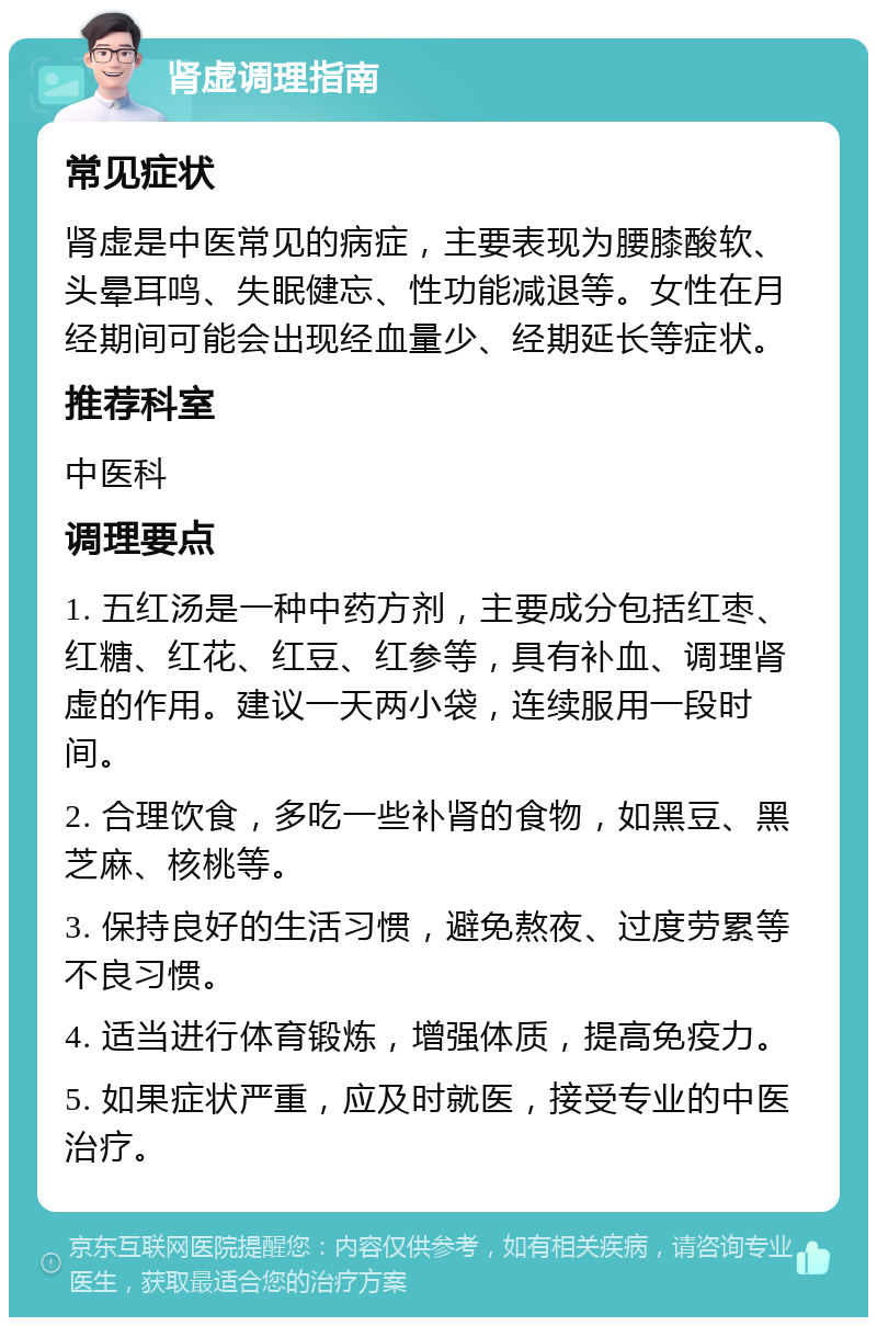 肾虚调理指南 常见症状 肾虚是中医常见的病症，主要表现为腰膝酸软、头晕耳鸣、失眠健忘、性功能减退等。女性在月经期间可能会出现经血量少、经期延长等症状。 推荐科室 中医科 调理要点 1. 五红汤是一种中药方剂，主要成分包括红枣、红糖、红花、红豆、红参等，具有补血、调理肾虚的作用。建议一天两小袋，连续服用一段时间。 2. 合理饮食，多吃一些补肾的食物，如黑豆、黑芝麻、核桃等。 3. 保持良好的生活习惯，避免熬夜、过度劳累等不良习惯。 4. 适当进行体育锻炼，增强体质，提高免疫力。 5. 如果症状严重，应及时就医，接受专业的中医治疗。