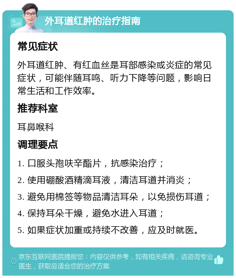 外耳道红肿的治疗指南 常见症状 外耳道红肿、有红血丝是耳部感染或炎症的常见症状，可能伴随耳鸣、听力下降等问题，影响日常生活和工作效率。 推荐科室 耳鼻喉科 调理要点 1. 口服头孢呋辛酯片，抗感染治疗； 2. 使用硼酸酒精滴耳液，清洁耳道并消炎； 3. 避免用棉签等物品清洁耳朵，以免损伤耳道； 4. 保持耳朵干燥，避免水进入耳道； 5. 如果症状加重或持续不改善，应及时就医。