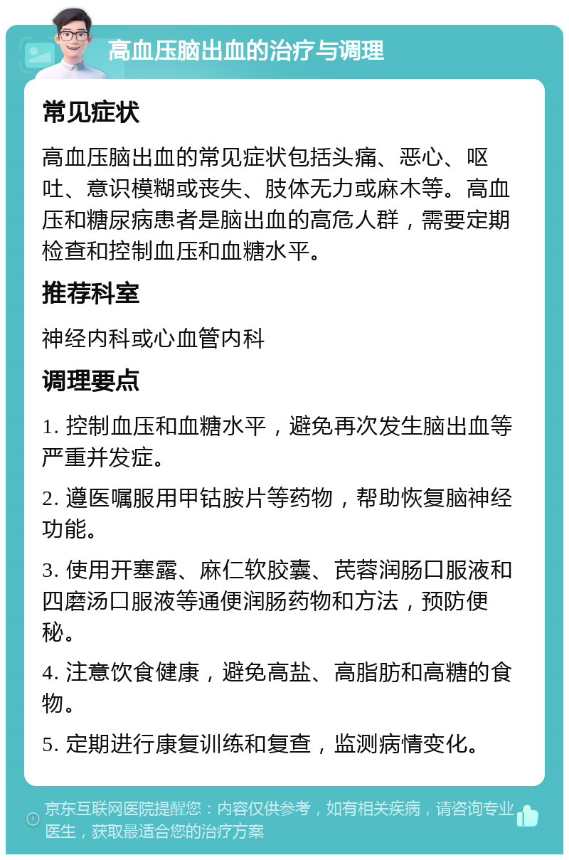 高血压脑出血的治疗与调理 常见症状 高血压脑出血的常见症状包括头痛、恶心、呕吐、意识模糊或丧失、肢体无力或麻木等。高血压和糖尿病患者是脑出血的高危人群，需要定期检查和控制血压和血糖水平。 推荐科室 神经内科或心血管内科 调理要点 1. 控制血压和血糖水平，避免再次发生脑出血等严重并发症。 2. 遵医嘱服用甲钴胺片等药物，帮助恢复脑神经功能。 3. 使用开塞露、麻仁软胶囊、芪蓉润肠口服液和四磨汤口服液等通便润肠药物和方法，预防便秘。 4. 注意饮食健康，避免高盐、高脂肪和高糖的食物。 5. 定期进行康复训练和复查，监测病情变化。