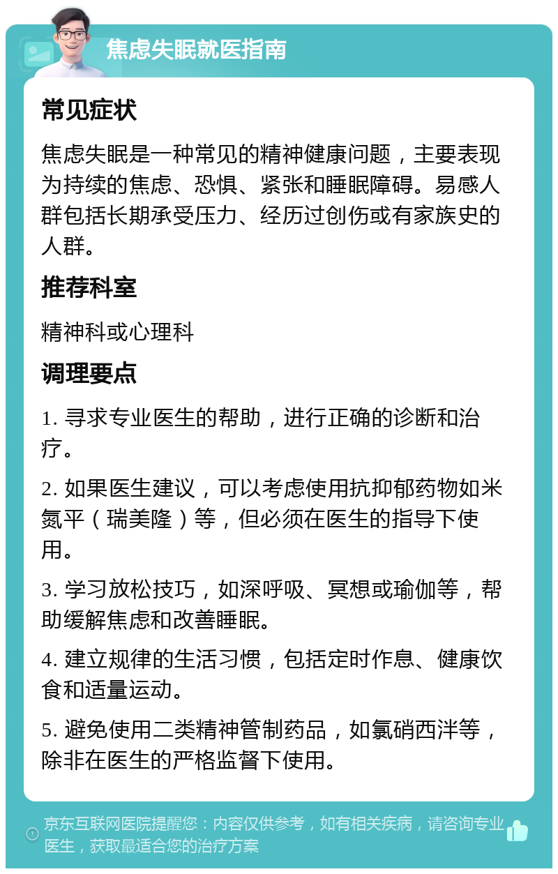 焦虑失眠就医指南 常见症状 焦虑失眠是一种常见的精神健康问题，主要表现为持续的焦虑、恐惧、紧张和睡眠障碍。易感人群包括长期承受压力、经历过创伤或有家族史的人群。 推荐科室 精神科或心理科 调理要点 1. 寻求专业医生的帮助，进行正确的诊断和治疗。 2. 如果医生建议，可以考虑使用抗抑郁药物如米氮平（瑞美隆）等，但必须在医生的指导下使用。 3. 学习放松技巧，如深呼吸、冥想或瑜伽等，帮助缓解焦虑和改善睡眠。 4. 建立规律的生活习惯，包括定时作息、健康饮食和适量运动。 5. 避免使用二类精神管制药品，如氯硝西泮等，除非在医生的严格监督下使用。