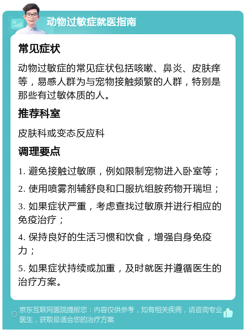 动物过敏症就医指南 常见症状 动物过敏症的常见症状包括咳嗽、鼻炎、皮肤痒等，易感人群为与宠物接触频繁的人群，特别是那些有过敏体质的人。 推荐科室 皮肤科或变态反应科 调理要点 1. 避免接触过敏原，例如限制宠物进入卧室等； 2. 使用喷雾剂辅舒良和口服抗组胺药物开瑞坦； 3. 如果症状严重，考虑查找过敏原并进行相应的免疫治疗； 4. 保持良好的生活习惯和饮食，增强自身免疫力； 5. 如果症状持续或加重，及时就医并遵循医生的治疗方案。