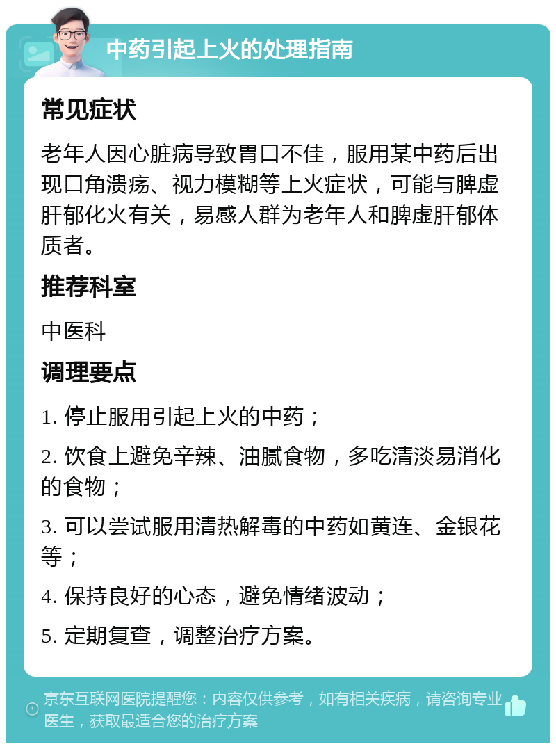 中药引起上火的处理指南 常见症状 老年人因心脏病导致胃口不佳，服用某中药后出现口角溃疡、视力模糊等上火症状，可能与脾虚肝郁化火有关，易感人群为老年人和脾虚肝郁体质者。 推荐科室 中医科 调理要点 1. 停止服用引起上火的中药； 2. 饮食上避免辛辣、油腻食物，多吃清淡易消化的食物； 3. 可以尝试服用清热解毒的中药如黄连、金银花等； 4. 保持良好的心态，避免情绪波动； 5. 定期复查，调整治疗方案。