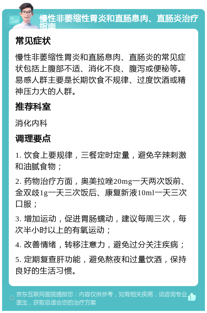 慢性非萎缩性胃炎和直肠息肉、直肠炎治疗指南 常见症状 慢性非萎缩性胃炎和直肠息肉、直肠炎的常见症状包括上腹部不适、消化不良、腹泻或便秘等。易感人群主要是长期饮食不规律、过度饮酒或精神压力大的人群。 推荐科室 消化内科 调理要点 1. 饮食上要规律，三餐定时定量，避免辛辣刺激和油腻食物； 2. 药物治疗方面，奥美拉唑20mg一天两次饭前、金双歧1g一天三次饭后、康复新液10ml一天三次口服； 3. 增加运动，促进胃肠蠕动，建议每周三次，每次半小时以上的有氧运动； 4. 改善情绪，转移注意力，避免过分关注疾病； 5. 定期复查肝功能，避免熬夜和过量饮酒，保持良好的生活习惯。