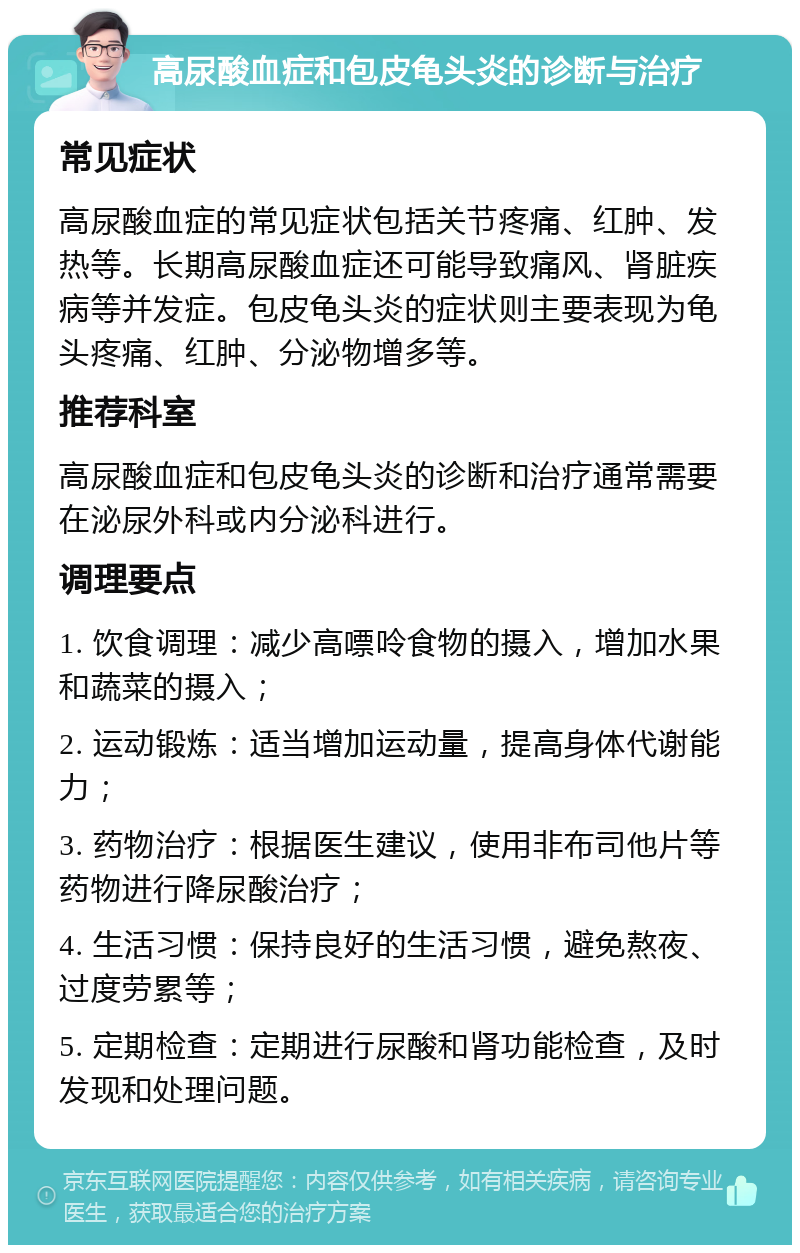 高尿酸血症和包皮龟头炎的诊断与治疗 常见症状 高尿酸血症的常见症状包括关节疼痛、红肿、发热等。长期高尿酸血症还可能导致痛风、肾脏疾病等并发症。包皮龟头炎的症状则主要表现为龟头疼痛、红肿、分泌物增多等。 推荐科室 高尿酸血症和包皮龟头炎的诊断和治疗通常需要在泌尿外科或内分泌科进行。 调理要点 1. 饮食调理：减少高嘌呤食物的摄入，增加水果和蔬菜的摄入； 2. 运动锻炼：适当增加运动量，提高身体代谢能力； 3. 药物治疗：根据医生建议，使用非布司他片等药物进行降尿酸治疗； 4. 生活习惯：保持良好的生活习惯，避免熬夜、过度劳累等； 5. 定期检查：定期进行尿酸和肾功能检查，及时发现和处理问题。