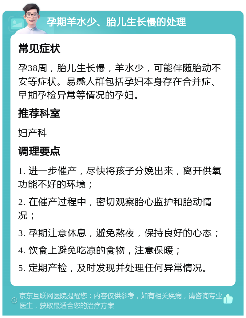 孕期羊水少、胎儿生长慢的处理 常见症状 孕38周，胎儿生长慢，羊水少，可能伴随胎动不安等症状。易感人群包括孕妇本身存在合并症、早期孕检异常等情况的孕妇。 推荐科室 妇产科 调理要点 1. 进一步催产，尽快将孩子分娩出来，离开供氧功能不好的环境； 2. 在催产过程中，密切观察胎心监护和胎动情况； 3. 孕期注意休息，避免熬夜，保持良好的心态； 4. 饮食上避免吃凉的食物，注意保暖； 5. 定期产检，及时发现并处理任何异常情况。