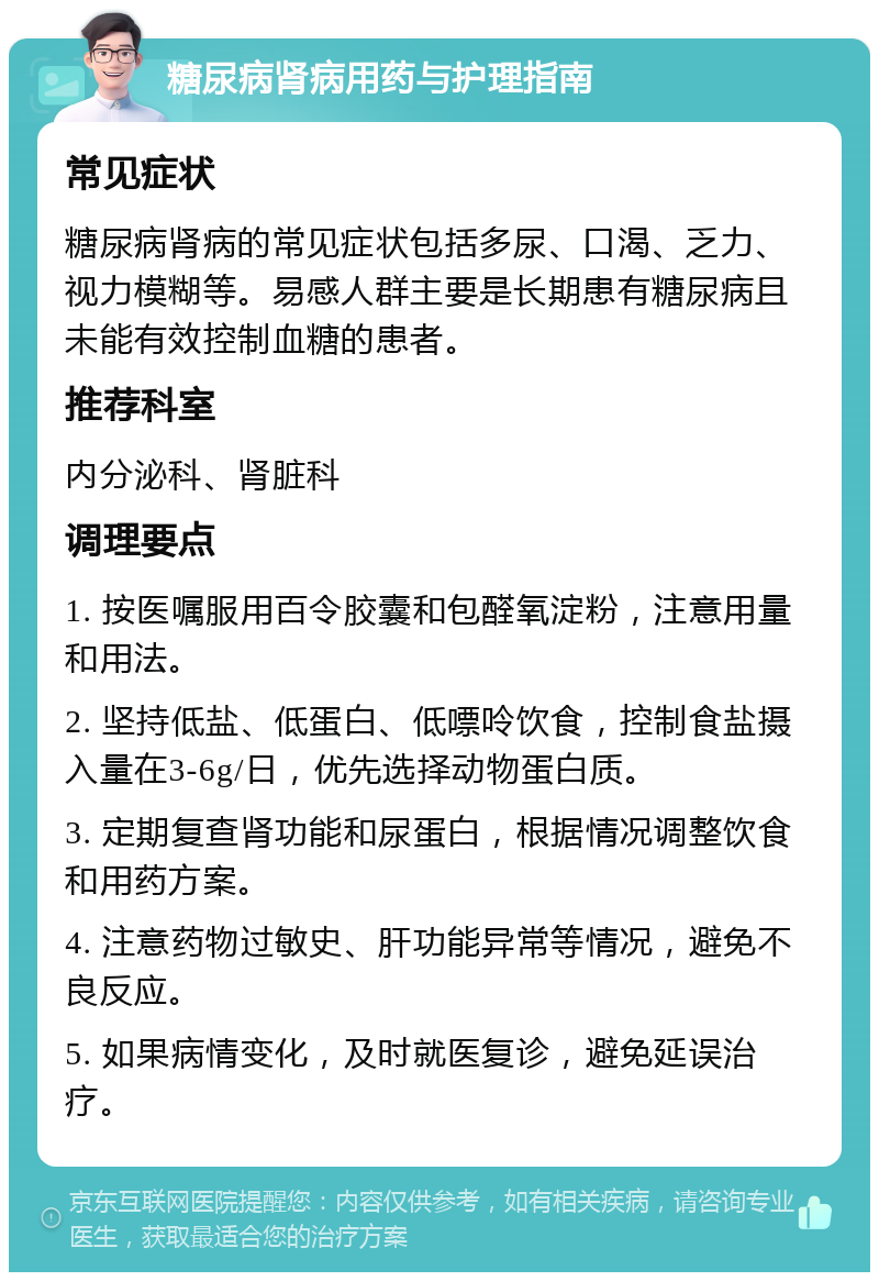 糖尿病肾病用药与护理指南 常见症状 糖尿病肾病的常见症状包括多尿、口渴、乏力、视力模糊等。易感人群主要是长期患有糖尿病且未能有效控制血糖的患者。 推荐科室 内分泌科、肾脏科 调理要点 1. 按医嘱服用百令胶囊和包醛氧淀粉，注意用量和用法。 2. 坚持低盐、低蛋白、低嘌呤饮食，控制食盐摄入量在3-6g/日，优先选择动物蛋白质。 3. 定期复查肾功能和尿蛋白，根据情况调整饮食和用药方案。 4. 注意药物过敏史、肝功能异常等情况，避免不良反应。 5. 如果病情变化，及时就医复诊，避免延误治疗。