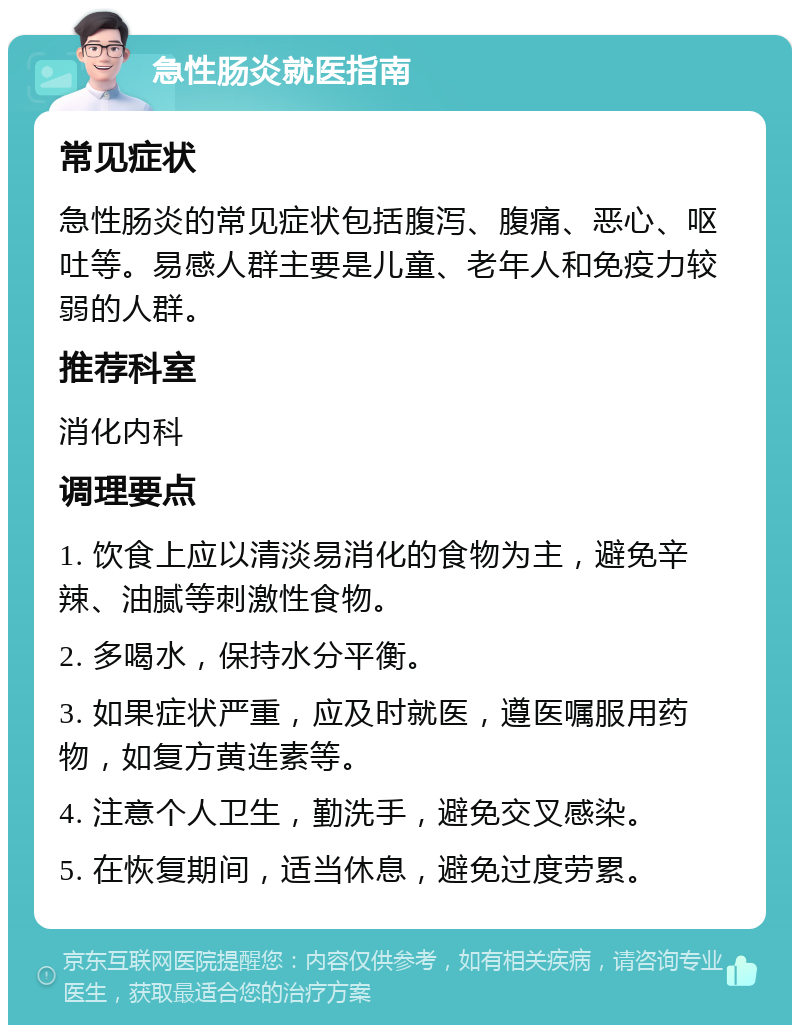 急性肠炎就医指南 常见症状 急性肠炎的常见症状包括腹泻、腹痛、恶心、呕吐等。易感人群主要是儿童、老年人和免疫力较弱的人群。 推荐科室 消化内科 调理要点 1. 饮食上应以清淡易消化的食物为主，避免辛辣、油腻等刺激性食物。 2. 多喝水，保持水分平衡。 3. 如果症状严重，应及时就医，遵医嘱服用药物，如复方黄连素等。 4. 注意个人卫生，勤洗手，避免交叉感染。 5. 在恢复期间，适当休息，避免过度劳累。