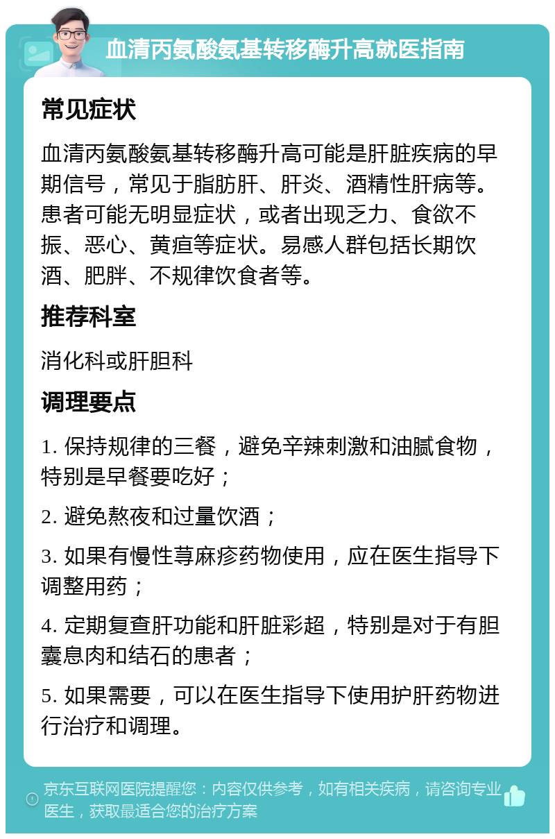 血清丙氨酸氨基转移酶升高就医指南 常见症状 血清丙氨酸氨基转移酶升高可能是肝脏疾病的早期信号，常见于脂肪肝、肝炎、酒精性肝病等。患者可能无明显症状，或者出现乏力、食欲不振、恶心、黄疸等症状。易感人群包括长期饮酒、肥胖、不规律饮食者等。 推荐科室 消化科或肝胆科 调理要点 1. 保持规律的三餐，避免辛辣刺激和油腻食物，特别是早餐要吃好； 2. 避免熬夜和过量饮酒； 3. 如果有慢性荨麻疹药物使用，应在医生指导下调整用药； 4. 定期复查肝功能和肝脏彩超，特别是对于有胆囊息肉和结石的患者； 5. 如果需要，可以在医生指导下使用护肝药物进行治疗和调理。