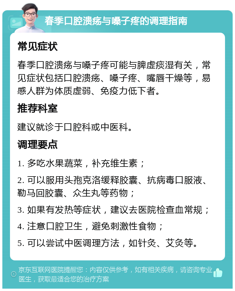 春季口腔溃疡与嗓子疼的调理指南 常见症状 春季口腔溃疡与嗓子疼可能与脾虚痰湿有关，常见症状包括口腔溃疡、嗓子疼、嘴唇干燥等，易感人群为体质虚弱、免疫力低下者。 推荐科室 建议就诊于口腔科或中医科。 调理要点 1. 多吃水果蔬菜，补充维生素； 2. 可以服用头孢克洛缓释胶囊、抗病毒口服液、勒马回胶囊、众生丸等药物； 3. 如果有发热等症状，建议去医院检查血常规； 4. 注意口腔卫生，避免刺激性食物； 5. 可以尝试中医调理方法，如针灸、艾灸等。