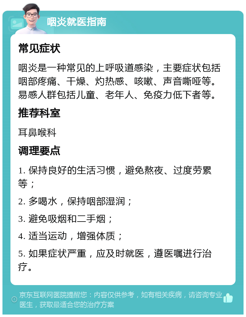 咽炎就医指南 常见症状 咽炎是一种常见的上呼吸道感染，主要症状包括咽部疼痛、干燥、灼热感、咳嗽、声音嘶哑等。易感人群包括儿童、老年人、免疫力低下者等。 推荐科室 耳鼻喉科 调理要点 1. 保持良好的生活习惯，避免熬夜、过度劳累等； 2. 多喝水，保持咽部湿润； 3. 避免吸烟和二手烟； 4. 适当运动，增强体质； 5. 如果症状严重，应及时就医，遵医嘱进行治疗。