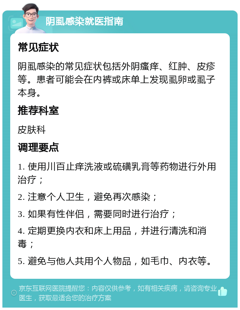 阴虱感染就医指南 常见症状 阴虱感染的常见症状包括外阴瘙痒、红肿、皮疹等。患者可能会在内裤或床单上发现虱卵或虱子本身。 推荐科室 皮肤科 调理要点 1. 使用川百止痒洗液或硫磺乳膏等药物进行外用治疗； 2. 注意个人卫生，避免再次感染； 3. 如果有性伴侣，需要同时进行治疗； 4. 定期更换内衣和床上用品，并进行清洗和消毒； 5. 避免与他人共用个人物品，如毛巾、内衣等。