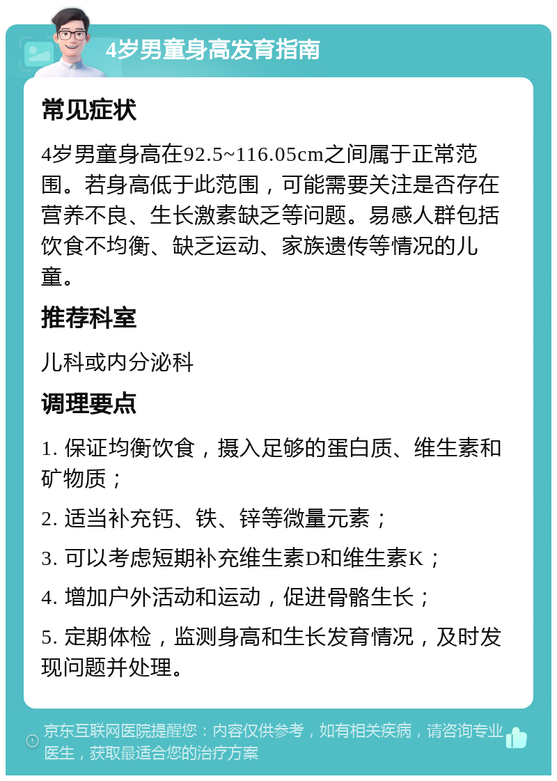 4岁男童身高发育指南 常见症状 4岁男童身高在92.5~116.05cm之间属于正常范围。若身高低于此范围，可能需要关注是否存在营养不良、生长激素缺乏等问题。易感人群包括饮食不均衡、缺乏运动、家族遗传等情况的儿童。 推荐科室 儿科或内分泌科 调理要点 1. 保证均衡饮食，摄入足够的蛋白质、维生素和矿物质； 2. 适当补充钙、铁、锌等微量元素； 3. 可以考虑短期补充维生素D和维生素K； 4. 增加户外活动和运动，促进骨骼生长； 5. 定期体检，监测身高和生长发育情况，及时发现问题并处理。