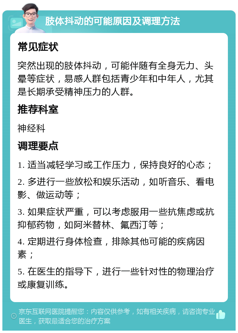 肢体抖动的可能原因及调理方法 常见症状 突然出现的肢体抖动，可能伴随有全身无力、头晕等症状，易感人群包括青少年和中年人，尤其是长期承受精神压力的人群。 推荐科室 神经科 调理要点 1. 适当减轻学习或工作压力，保持良好的心态； 2. 多进行一些放松和娱乐活动，如听音乐、看电影、做运动等； 3. 如果症状严重，可以考虑服用一些抗焦虑或抗抑郁药物，如阿米替林、氟西汀等； 4. 定期进行身体检查，排除其他可能的疾病因素； 5. 在医生的指导下，进行一些针对性的物理治疗或康复训练。